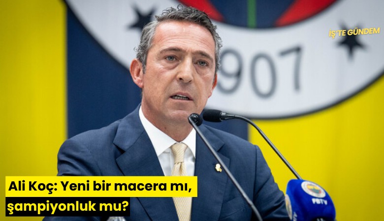 Ali Koç: Yeni bir macera mı, şampiyonluk mu?