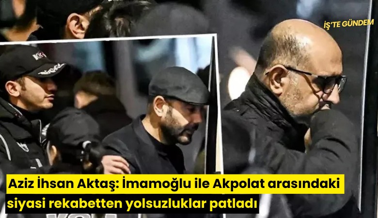 Aziz İhsan Aktaş: İmamoğlu ile Akpolat arasındaki siyasi rekabetten birbirini ihbar etmeleri sonucunda yolsuzluklar patladı