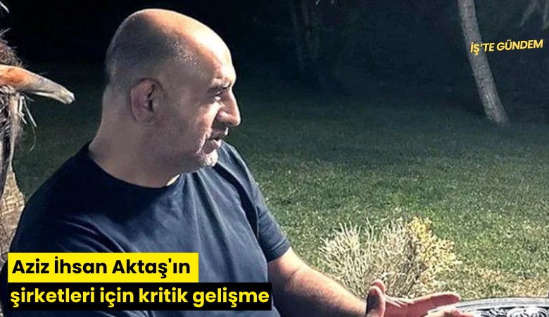 Aziz İhsan Aktaş'ın şirketleri için kritik gelişme