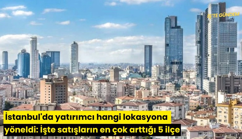 İstanbul'da yatırımcı hangi lokasyona yöneldi: İşte satışların en çok arttığı 5 ilçe