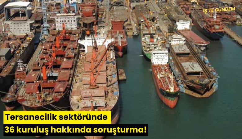 Tersanecilik sektöründe 36 kuruluş hakkında soruşturma!