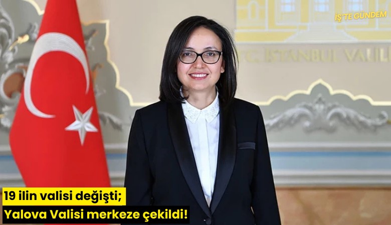 19 ilin valisi değişti; Yalova Valisi merkeze çekildi!