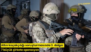 Altın kaçakçılığı soruşturmasında 3. dalga: 7 büyük şirkete operasyon