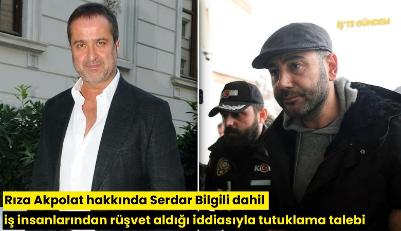 Rıza Akpolat hakkında Serdar Bilgili dahil iş insanlarından rüşvet aldığı iddiasıyla tutuklama talebi