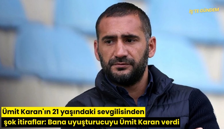 Ümit Karan'ın 21 yaşındaki sevgilisinden şok itiraflar: Bana uyuşturucuyu Ümit Karan verdi