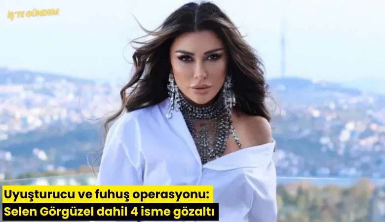 Uyuşturucu ve fuhuş operasyonu: Selen Görgüzel dahil 4 isme gözaltı