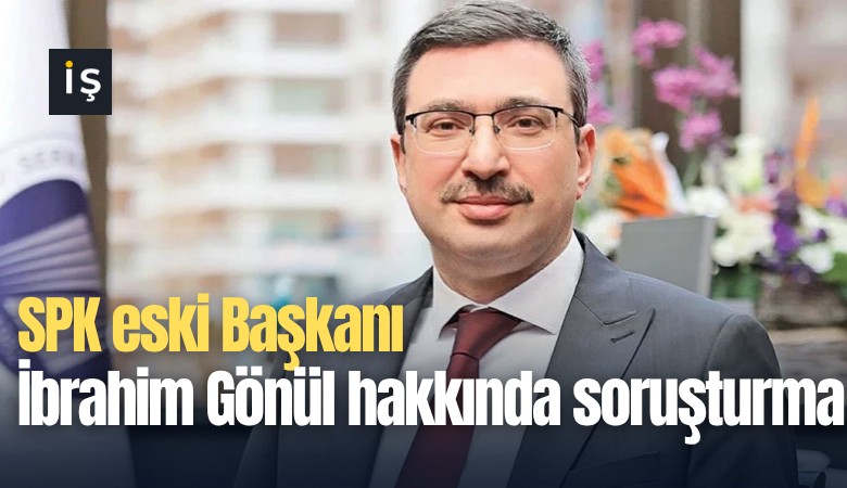 SPK eski Başkanı İbrahim Gönül hakkında soruşturma