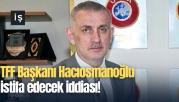 TFF Başkanı Hacıosmanoğlu istifa edecek iddiası!