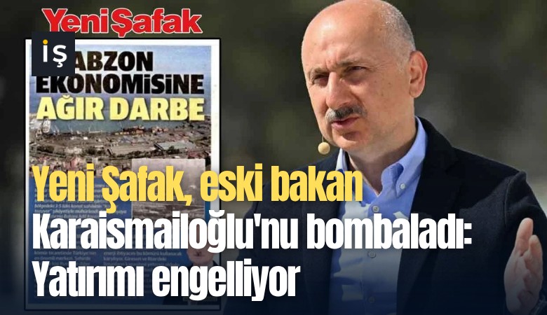 Yeni Şafak, eski bakan Karaismailoğlu'nu bombaladı: Yatırımı engelliyor