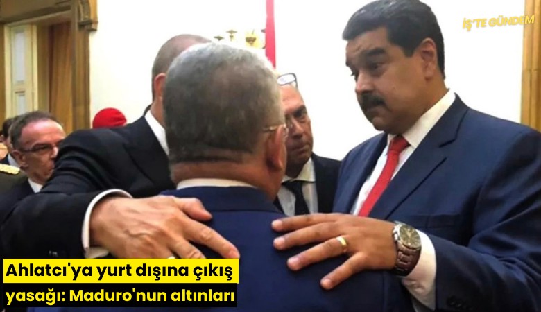 Ahlatcı'ya yurt dışına çıkış yasağı: Maduro'nun altınları