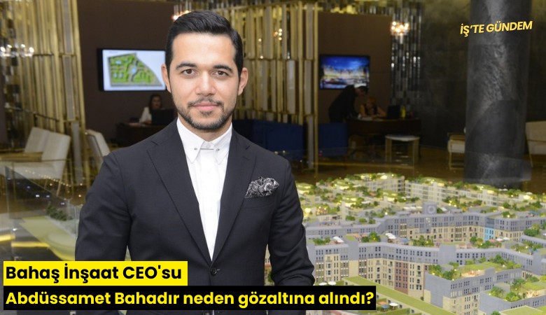 Bahaş İnşaat CEO'su Abdüssamet Bahadır neden gözaltına alındı?