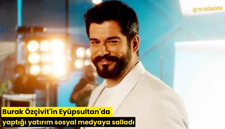 Burak Özçivit'in Eyüpsultan'da yaptığı yatırım sosyal medyayı salladı