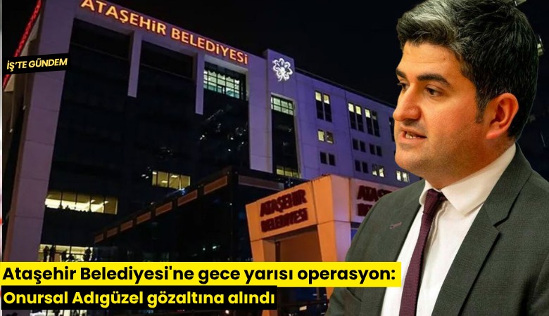 Ataşehir Belediyesi'ne gece yarısı operasyon: Onursal Adıgüzel gözaltına alındı