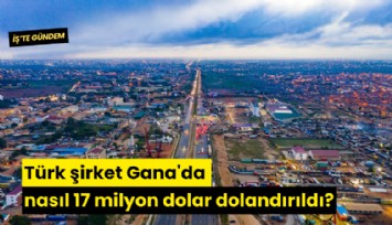 Türk şirket Gana'da nasıl 17 milyon dolar dolandırıldı?