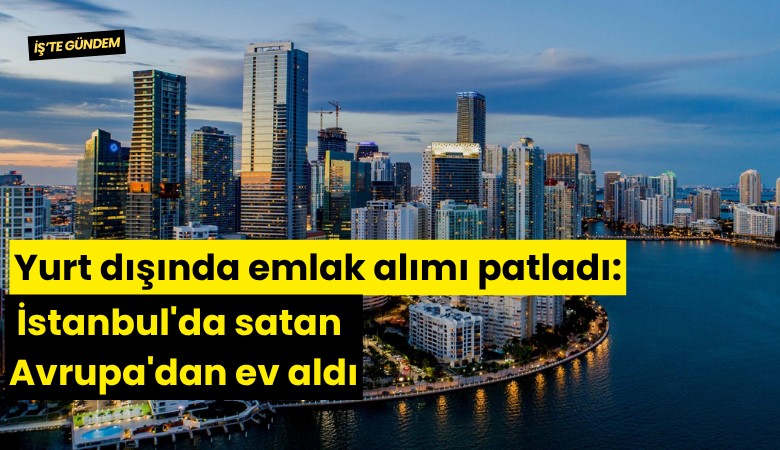 Yurt dışında emlak alımı patladı: İstanbul'da satan Avrupa'dan ev aldı
