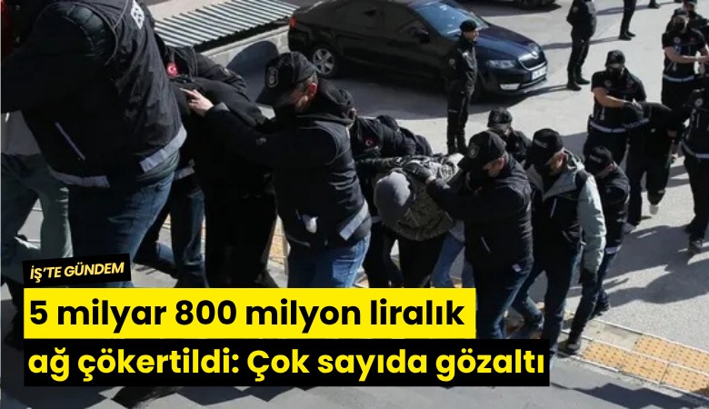 5 milyar 800 milyon liralık ağ çökertildi: Çok sayıda gözaltı