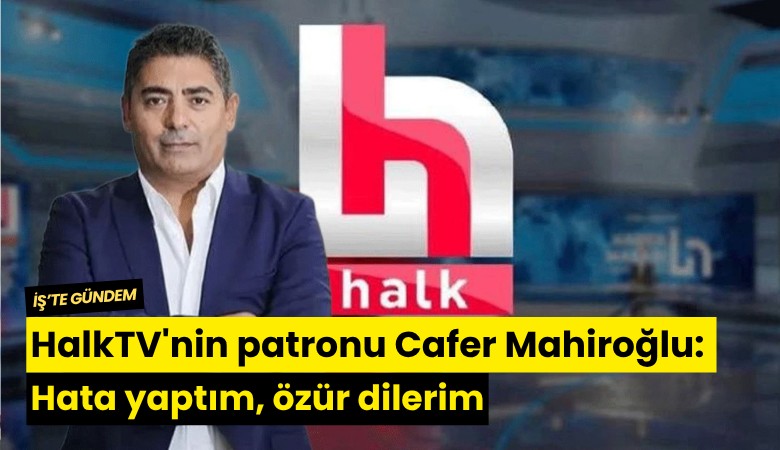 HalkTV'nin patronu Cafer Mahiroğlu: Hata yaptım, özür dilerim