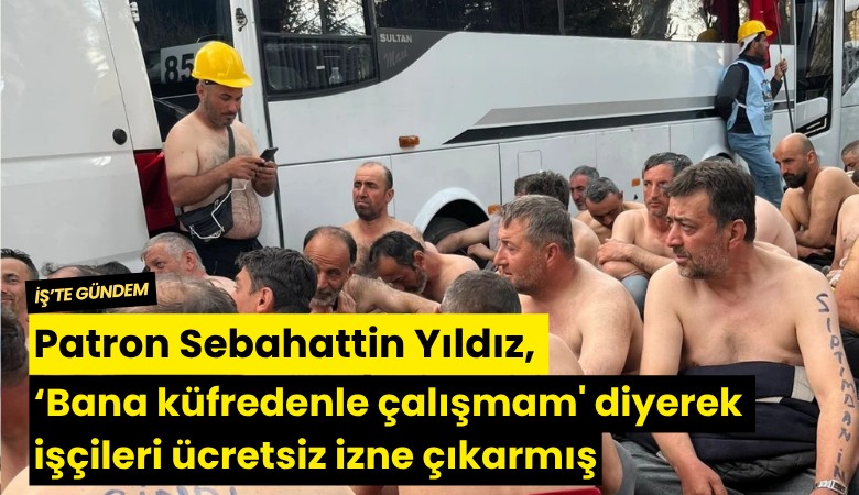 Patron Sebahattin Yıldız, 'Bana küfredenle çalışmam' diyerek işçileri ücretsiz izne çıkarmış