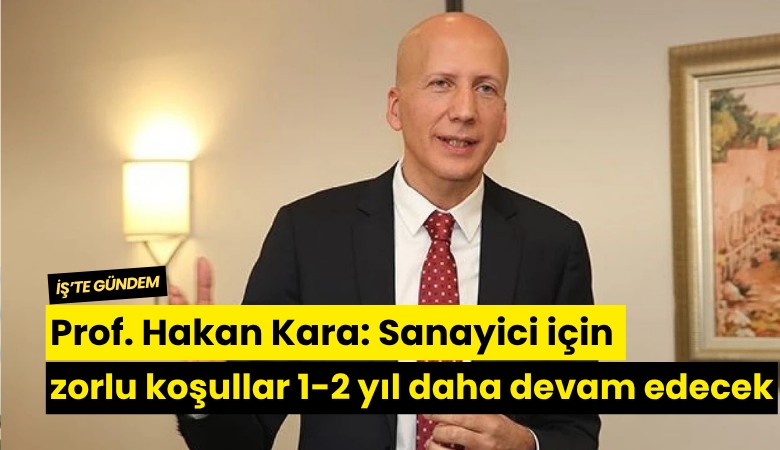 Prof. Hakan Kara: Sanayici için zorlu koşullar 1-2 yıl daha devam edecek