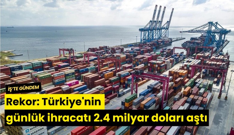 Rekor: Türkiye'nin günlük ihracatı 2.4 milyar doları aştı