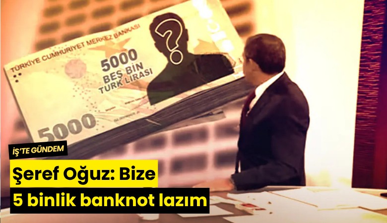 Şeref Oğuz: Bize 5 binlik banknot lazım