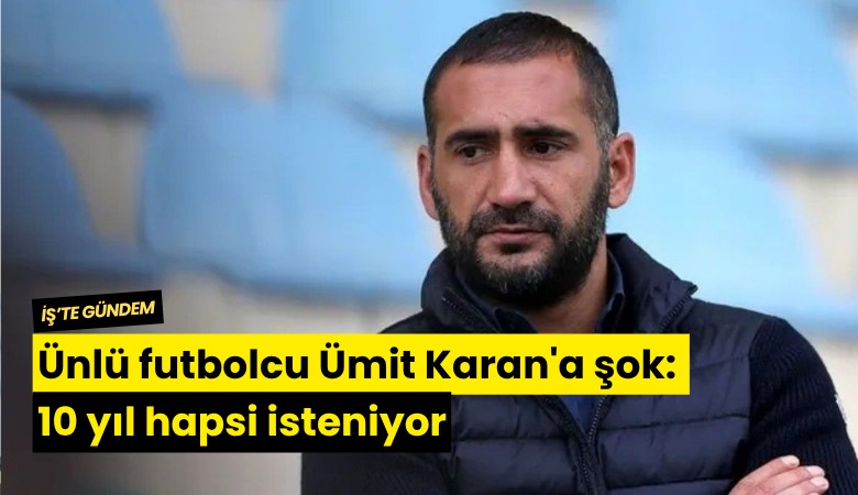 Ünlü futbolcu Ümit Karan'a şok: 10 yıl hapsi isteniyor
