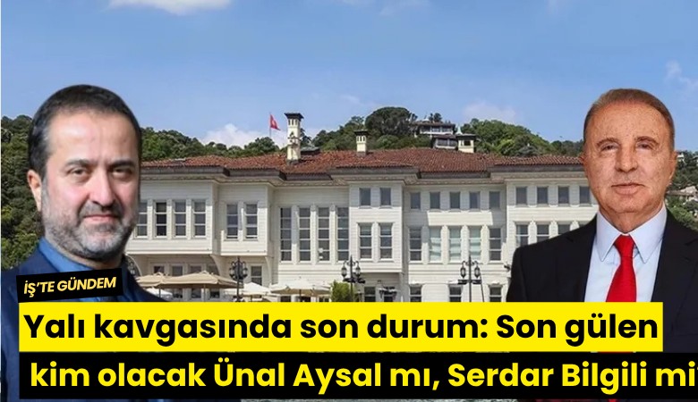 Yalı kavgasında son durum: Son gülen kim olacak Ünal Aysal mı, Serdar Bilgili mi?