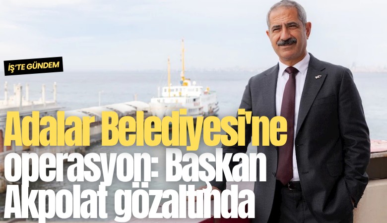 Adalar Belediyesi'ne operasyon: Başkan Akpolat gözaltında