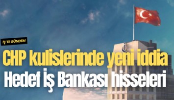 CHP kulislerinde yeni iddia: Hedef İş Bankası hisseleri
