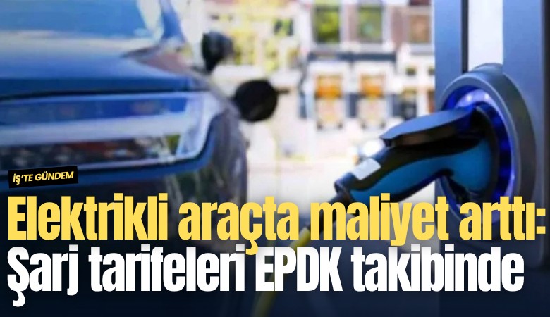 Elektrikli araçta maliyet arttı: Şarj tarifeleri EPDK takibinde