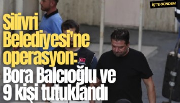 Silivri Belediyesi'ne operasyon: Bora Balcıoğlu ve 9 kişi tutuklandı