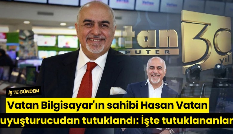 Vatan Bilgisayar'ın sahibi Hasan Vatan uyuşturucudan tutuklandı: İşte tutuklanan 9 isim