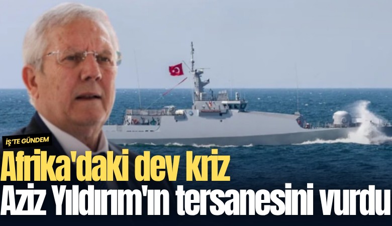 Afrika'daki dev kriz Aziz Yıldırım'ın tersanesini vurdu