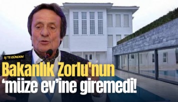Bakanlık Zorlu'nun 'müze ev'ine giremedi!