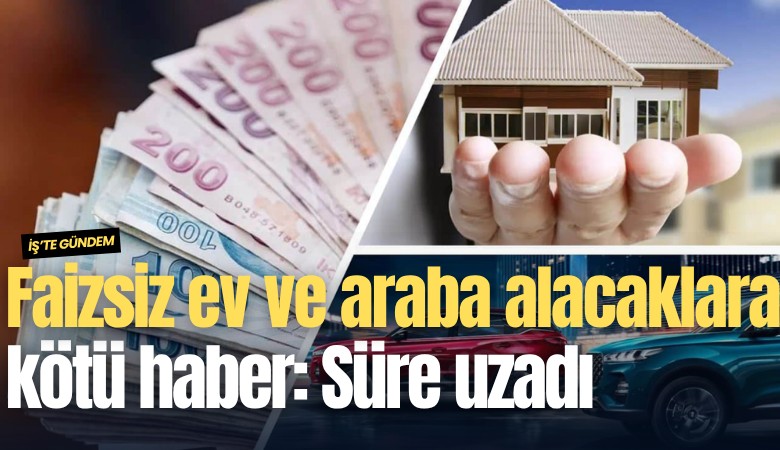 Faizsiz ev ve araba alacaklara kötü haber: Süre uzadı