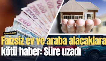 Faizsiz ev ve araba alacaklara kötü haber: Süre uzadı
