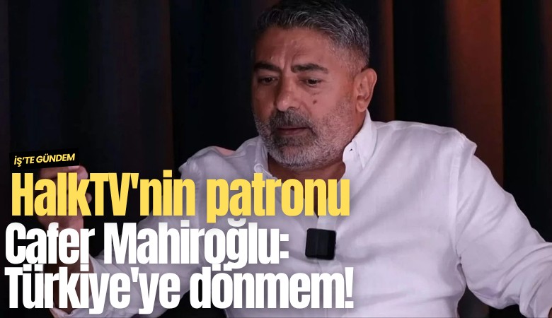 HalkTV'nin patronu Cafer Mahiroğlu: Türkiye'ye dönmem!