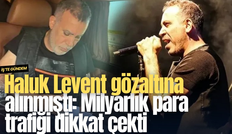 Haluk Levent gözaltına alınmıştı: Milyarlık para trafiği dikkat çekti