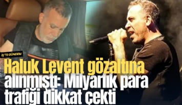 Haluk Levent gözaltına alınmıştı: Milyarlık para trafiği dikkat çekti