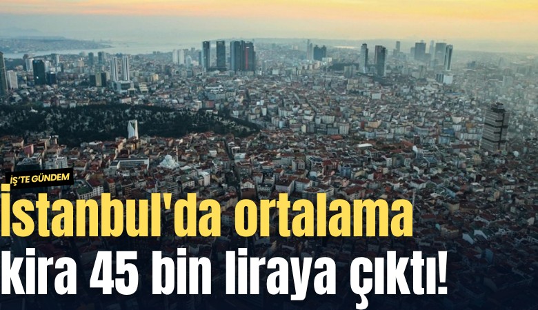 İstanbul'da ortalama kira 45 bin liraya çıktı!