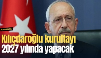 Kılıçdaroğlu kurultayı 2027 yılında yapacak