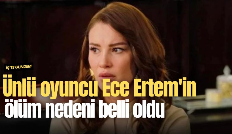 Ünlü oyuncu Ece Ertem'in ölüm nedeni belli oldu