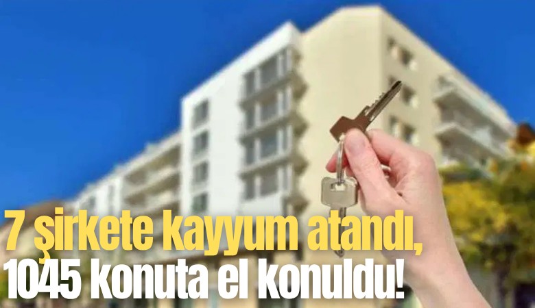 7 şirkete kayyum atandı, 1045 konuta el konuldu!