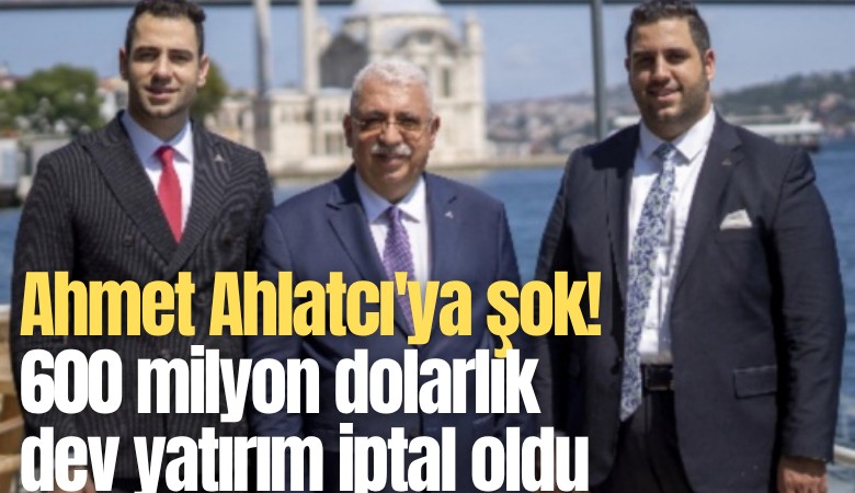 Ahmet Ahlatcı'ya şok! 600 milyon dolarlık dev yatırım iptal oldu
