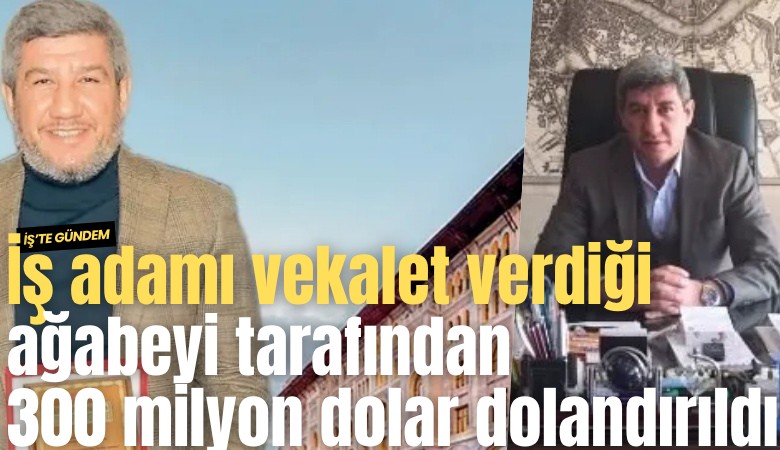 İş adamı vekalet verdiği ağabeyi tarafından 300 milyon dolar dolandırıldı