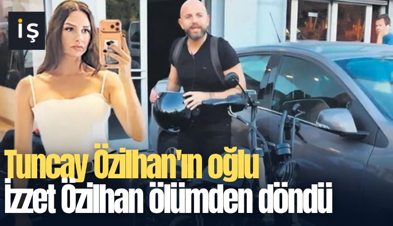Tuncay Özilhan'ın oğlu İzzet Özilhan ölümden döndü