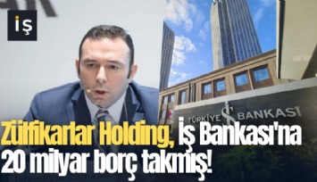 Zülfikarlar Holding, İş Bankası'na 20 milyar borç takmış!